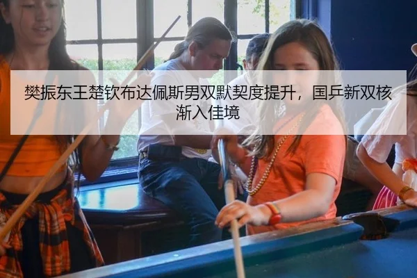 樊振东王楚钦布达佩斯男双默契度提升，国乒新双核渐入佳境