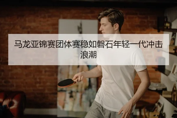 马龙亚锦赛团体赛稳如磐石年轻一代冲击浪潮