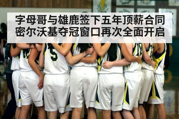 字母哥与雄鹿签下五年顶薪合同 密尔沃基夺冠窗口再次全面开启
